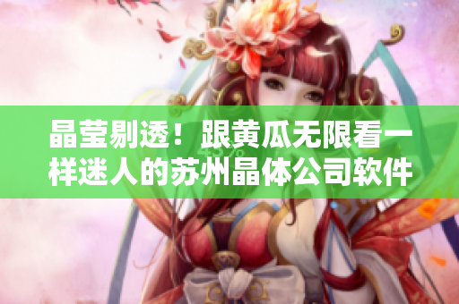 晶莹剔透！跟黄瓜无限看一样迷人的苏州晶体公司软件iOS版