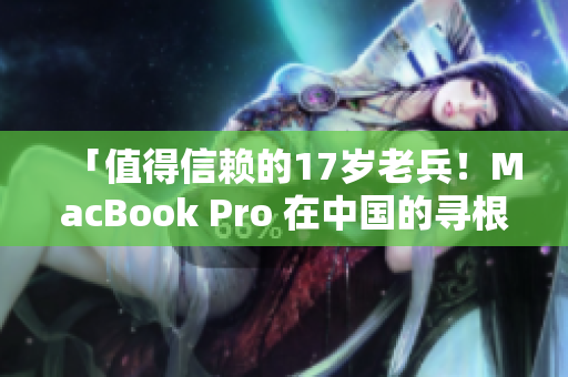 「值得信赖的17岁老兵！MacBook Pro 在中国的寻根之旅」