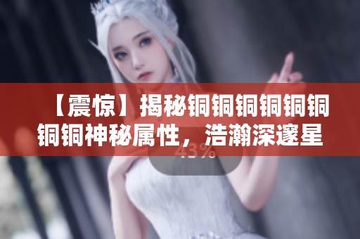 【震惊】揭秘铜铜铜铜铜铜铜铜神秘属性，浩瀚深邃星空等你探索！