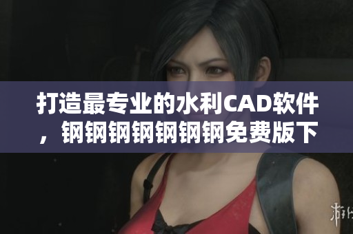 打造最专业的水利CAD软件，钢钢钢钢钢钢钢免费版下载