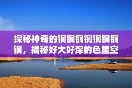 探秘神奇的铜铜铜铜铜铜铜铜，揭秘好大好深的色星空！