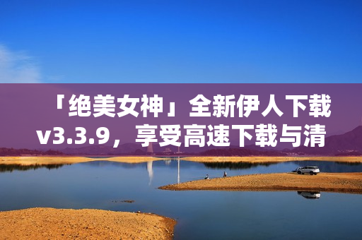 「绝美女神」全新伊人下载v3.3.9，享受高速下载与清晰画质！