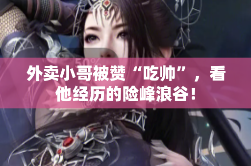 外卖小哥被赞“吃帅”，看他经历的险峰浪谷！