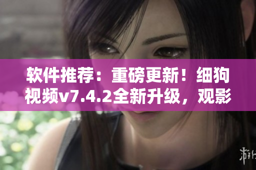 软件推荐：重磅更新！细狗视频v7.4.2全新升级，观影体验再升级！