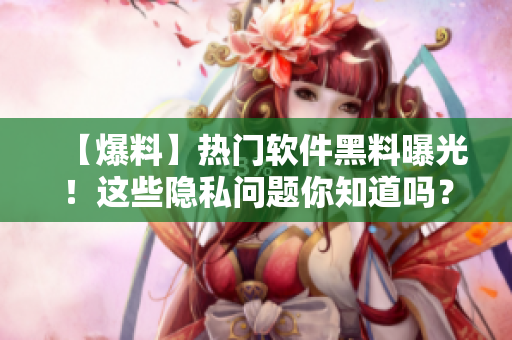 【爆料】热门软件黑料曝光！这些隐私问题你知道吗？