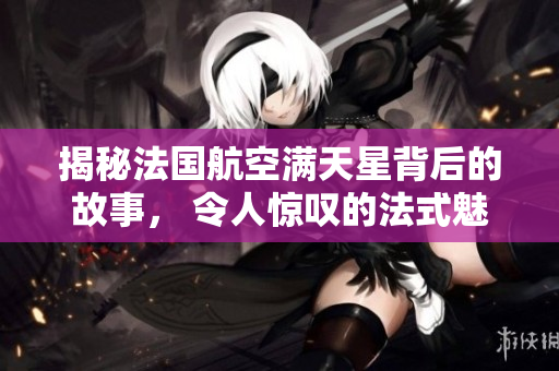 揭秘法国航空满天星背后的故事， 令人惊叹的法式魅力