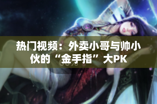 热门视频：外卖小哥与帅小伙的“金手指”大PK