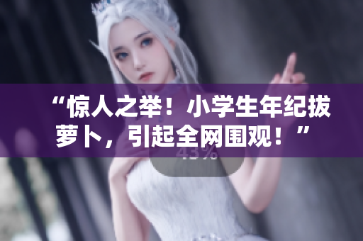 “惊人之举！小学生年纪拔萝卜，引起全网围观！”