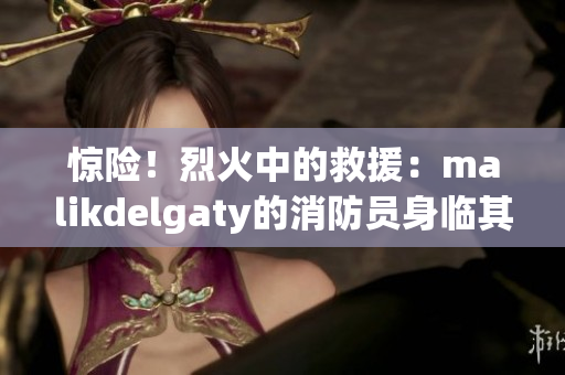 惊险！烈火中的救援：malikdelgaty的消防员身临其境的职责