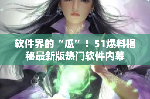 软件界的“瓜”！51爆料揭秘最新版热门软件内幕
