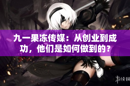 九一果冻传媒：从创业到成功，他们是如何做到的？