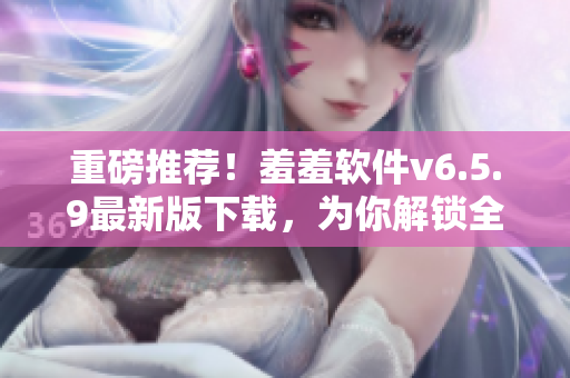 重磅推荐！羞羞软件v6.5.9最新版下载，为你解锁全新玩法！