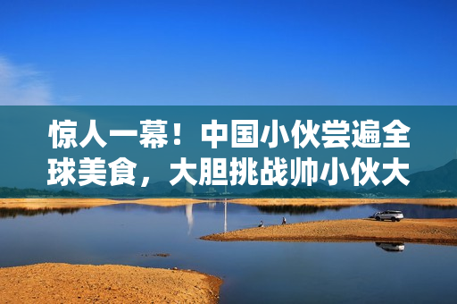 惊人一幕！中国小伙尝遍全球美食，大胆挑战帅小伙大坤的美食盛宴