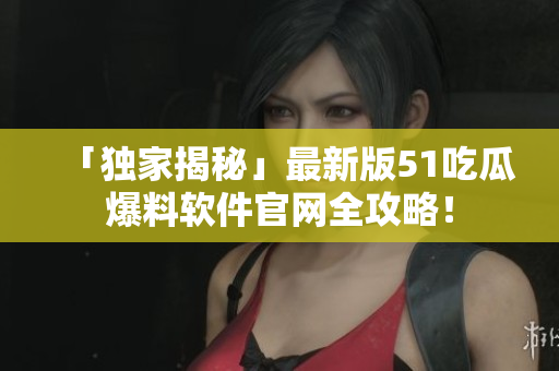 「独家揭秘」最新版51吃瓜爆料软件官网全攻略！