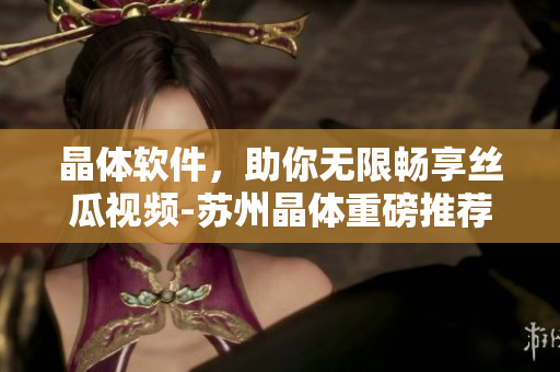 晶体软件，助你无限畅享丝瓜视频-苏州晶体重磅推荐