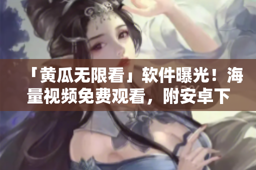 「黄瓜无限看」软件曝光！海量视频免费观看，附安卓下载！