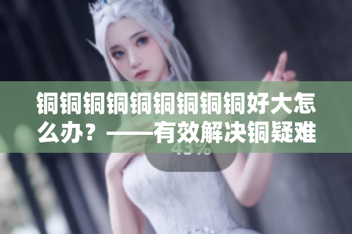 铜铜铜铜铜铜铜铜铜好大怎么办？——有效解决铜疑难问题！