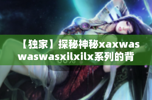 【独家】探秘神秘xaxwaswaswasxilxilx系列的背后故事