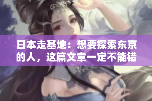 日本走基地：想要探索东京的人，这篇文章一定不能错过！