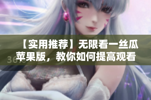 【实用推荐】无限看一丝瓜苹果版，教你如何提高观看体验！