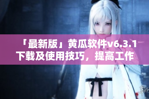 「最新版」黄瓜软件v6.3.1下载及使用技巧，提高工作效率！