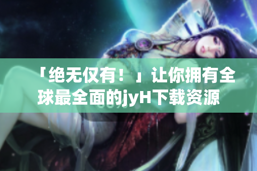 「绝无仅有！」让你拥有全球最全面的jyH下载资源