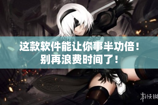 这款软件能让你事半功倍！别再浪费时间了！