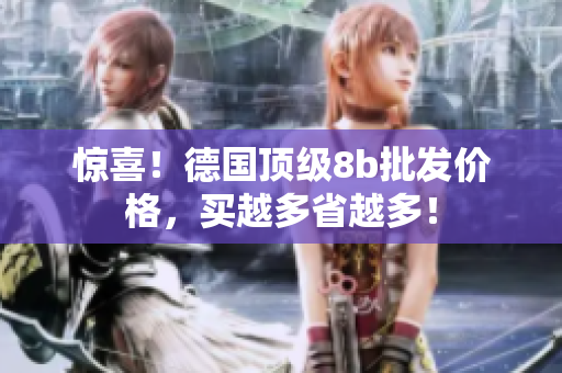 惊喜！德国顶级8b批发价格，买越多省越多！