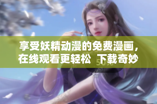 享受妖精动漫的免费漫画，在线观看更轻松  下载奇妙漫画软件畅读不止