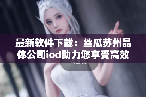 最新软件下载：丝瓜苏州晶体公司iod助力您享受高效办公