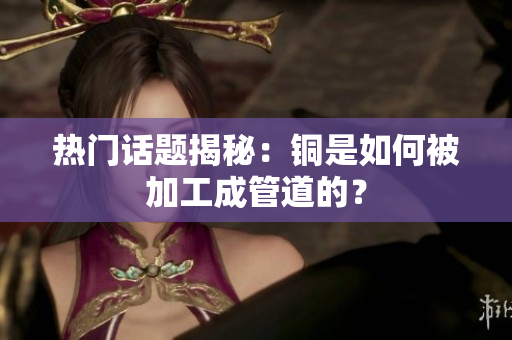 热门话题揭秘：铜是如何被加工成管道的？