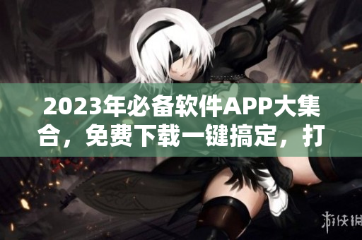 2023年必备软件APP大集合，免费下载一键搞定，打造高效生活！