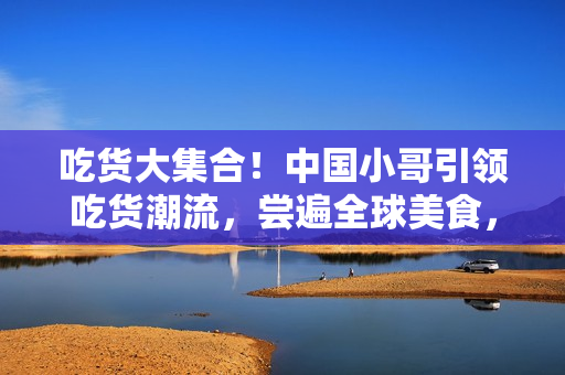 吃货大集合！中国小哥引领吃货潮流，尝遍全球美食，你可不能错过！