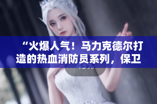 “火爆人气！马力克德尔打造的热血消防员系列，保卫城市安全！”