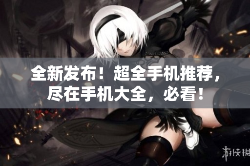 全新发布！超全手机推荐，尽在手机大全，必看！