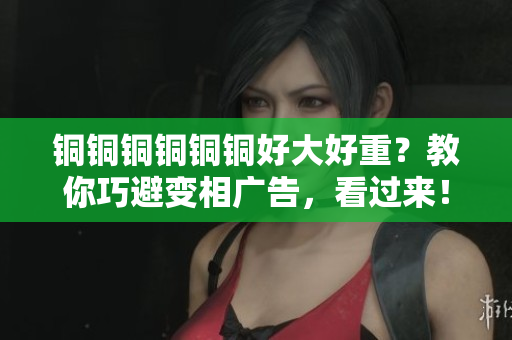 铜铜铜铜铜铜好大好重？教你巧避变相广告，看过来！