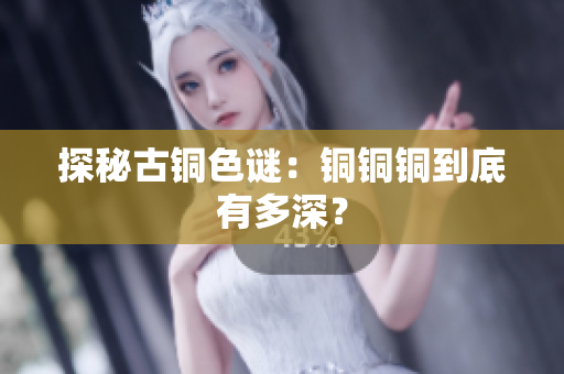 探秘古铜色谜：铜铜铜到底有多深？
