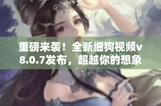 重磅来袭！全新细狗视频v8.0.7发布，超越你的想象！
