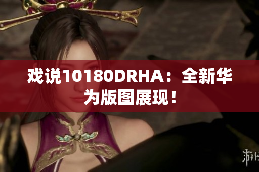 戏说10180DRHA：全新华为版图展现！