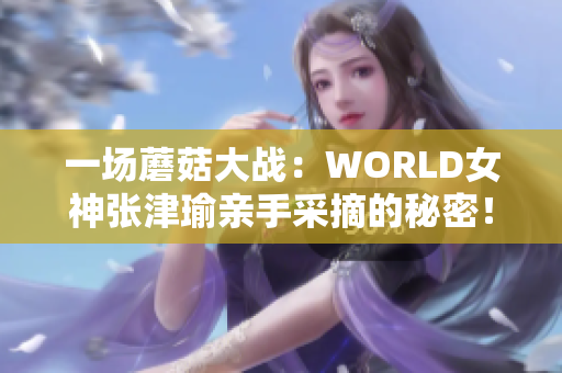 一场蘑菇大战：WORLD女神张津瑜亲手采摘的秘密！