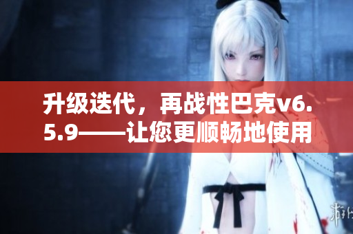 升级迭代，再战性巴克v6.5.9——让您更顺畅地使用软件！