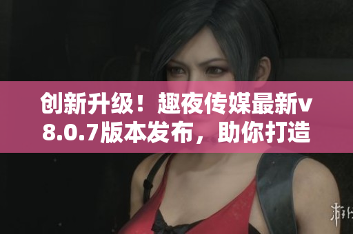 创新升级！趣夜传媒最新v8.0.7版本发布，助你打造强劲软件