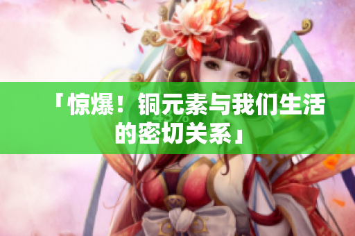 「惊爆！铜元素与我们生活的密切关系」