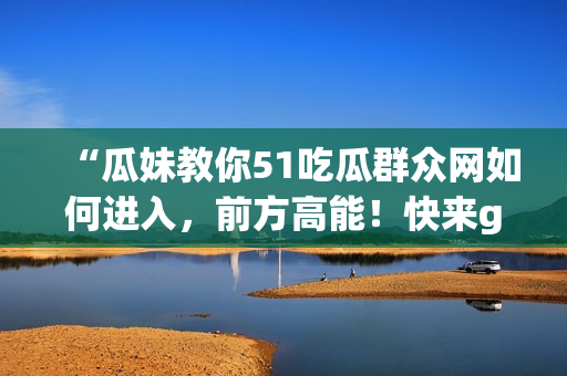 “瓜妹教你51吃瓜群众网如何进入，前方高能！快来get~”