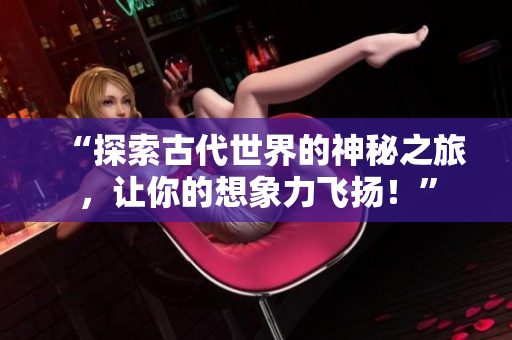 “探索古代世界的神秘之旅，让你的想象力飞扬！”