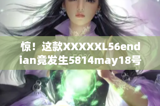 惊！这款XXXXXL56endian竟发生5814may18号大更新
