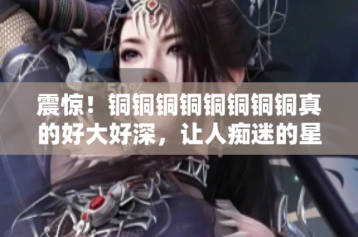 震惊！铜铜铜铜铜铜铜铜真的好大好深，让人痴迷的星空！