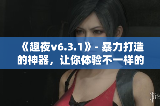 《趣夜v6.3.1》- 暴力打造的神器，让你体验不一样的夜生活！