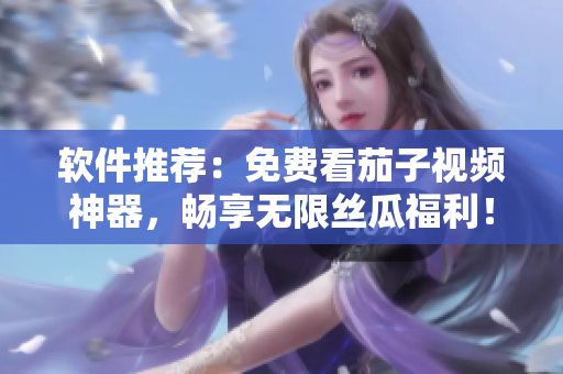 软件推荐：免费看茄子视频神器，畅享无限丝瓜福利！