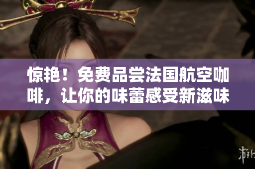 惊艳！免费品尝法国航空咖啡，让你的味蕾感受新滋味！